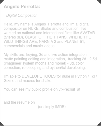 Angelo Perrotta:       

Digital Compositor

Hello, my name is Angelo  Perrotta and I'm a  digital compositor on NUKE, Shake and combustion. I've worked on national and international films like AVATAR (Stereo 3D), CLASH OF THE TITANS, WHERE THE WILD THINGS ARE, NARNIA 2 and PLANET 51, commercials and music videos.

My skills are: keying, 3d and live action integration, matte painting editing and integration,  tracking 2d - 2.5d (imagineer system mocha and monet) - 3d, color correction, rotoscoping and python/tcl developing.

I'm able to DEVELOPE TOOLS for nuke in Python / Tcl / Gizmo and macros for shake.

You can see my public profile on vfx-recruit  at 
http://www.vfx-recruit.com/freelancer.php?UserID=1155&profile&qd=160311553318
and the resume on http://www.imdb.com/name/nm2961906/resume (or simply IMDB)